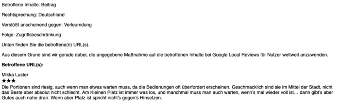 Betroffene Inhalte: Beitrag

Rechtsprechung: Deutschland

Verstößt anscheinend gegen: Verleumdung

Folge: Zugriffsbeschränkung

Unten finden Sie die betroffene(n) URL(s).

Aus diesem Grund sind wir gerade dabei, die angegebene Maßnahme auf die betroffenen Inhalte bei Google Local Reviews für Nutzer weltweit anzuwenden.

Betroffene URL(s):

Mikka Luster
★★★
Die Portionen sind riesig, auch wenn man etwas warten muss, da die Bedienungen oft überfordert erscheinen. Geschmacklich sind sie im Mittel der Stadt, nicht das Beste aber absolut nicht schlecht. Am Kleinen Platz ist immer was los, und manchmal muss man auch warten, wenn’s mal wieder voll ist… dann gibt’s aber Gutes auch nahe dran. Wenn aber Platz ist spricht nicht’s gegen’s Hinsetzen.
